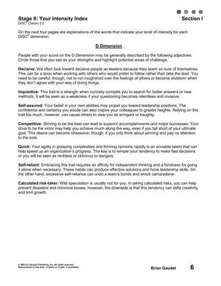 © 2003 by Inscape Publishing, Inc. All rights reserved.
Reproduction in any form, in whole or in part, is prohibited.
Brian Gaudet 6
Stage II: Your Intensity Index Section I
DiSC
®
Classic 2.0
On the next four pages are explanations of the words that indicate your level of intensity for each
DiSC®
dimension.
D Dimension
People with your score on the D Dimension may be generally described by the following adjectives.
Circle those that you see as your strengths and highlight potential areas of challenge.
Decisive: We often look toward decisive people as leaders because they seem so sure of themselves.
This can be a boon when working with others who would prefer to follow rather than take the lead. You
need to be careful, though, not to run roughshod over the feelings of others or become stubborn when
they don’t agree with your way of doing things.
Inquisitive: This trait is a strength when curiosity compels you to search for better answers or new
methods. It will be seen as a weakness if your questioning becomes relentless and invasive.
Self-assured: Your belief in your own abilities may propel you toward leadership positions. The
confidence and certainty you exude can also inspire your colleagues to greater heights. Relying on this
trait too much, however, can cause others to view you as arrogant or haughty.
Competitive: Striving to be the best can lead to superior accomplishments and major successes. Your
drive to be the victor may help you achieve much along the way, even if you fall short of your ultimate
goal. This desire can become obsessive, though, if you only think about winning and pay no attention
to the cost.
Quick: Your agility in grasping complexities and forming opinions rapidly is an enviable talent that can
help speed up an organization’s progress. The key is to temper your tendency to make fast decisions
or you will be seen as reckless or oblivious to dangers.
Self-reliant: Embracing this trait requires an affinity for independent thinking and a fondness for going
it alone when necessary. These habits can produce effective solutions and hone leadership skills. On
the other hand, excessive self-reliance can undo a team’s bonds and wreck camaraderie.
Calculated risk-taker: Wild speculation is usually not for you. In taking calculated risks, you can help
prevent disasters and minimize losses; however, the downside is that this tendency can stifle creativity
and limit growth.
 