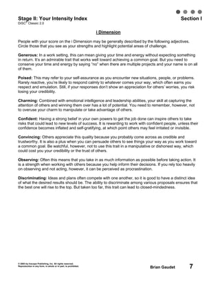 © 2003 by Inscape Publishing, Inc. All rights reserved.
Reproduction in any form, in whole or in part, is prohibited.
Brian Gaudet 7
Stage II: Your Intensity Index Section I
DiSC
®
Classic 2.0
i Dimension
People with your score on the i Dimension may be generally described by the following adjectives.
Circle those that you see as your strengths and highlight potential areas of challenge.
Generous: In a work setting, this can mean giving your time and energy without expecting something
in return. It’s an admirable trait that works well toward achieving a common goal. But you need to
conserve your time and energy by saying “no” when there are multiple projects and your name is on all
of them.
Poised: This may refer to your self-assurance as you encounter new situations, people, or problems.
Rarely reactive, you’re likely to respond calmly to whatever comes your way, which often earns you
respect and emulation. Still, if your responses don’t show an appreciation for others’ worries, you risk
losing your credibility.
Charming: Combined with emotional intelligence and leadership abilities, your skill at capturing the
attention of others and winning them over has a lot of potential. You need to remember, however, not
to overuse your charm to manipulate or take advantage of others.
Confident: Having a strong belief in your own powers to get the job done can inspire others to take
risks that could lead to new levels of success. It is rewarding to work with confident people, unless their
confidence becomes inflated and self-gratifying, at which point others may feel irritated or invisible.
Convincing: Others appreciate this quality because you probably come across as credible and
trustworthy. It is also a plus when you can persuade others to see things your way as you work toward
a common goal. Be watchful, however, not to use this trait in a manipulative or dishonest way, which
could cost you your credibility or the trust of others.
Observing: Often this means that you take in as much information as possible before taking action. It
is a strength when working with others because you help inform their decisions. If you rely too heavily
on observing and not acting, however, it can be perceived as procrastination.
Discriminating: Ideas and plans often compete with one another, so it is good to have a distinct idea
of what the desired results should be. The ability to discriminate among various proposals ensures that
the best one will rise to the top. But taken too far, this trait can lead to closed-mindedness.
 