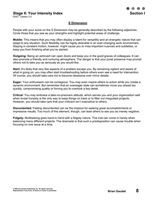 © 2003 by Inscape Publishing, Inc. All rights reserved.
Reproduction in any form, in whole or in part, is prohibited.
Brian Gaudet 8
Stage II: Your Intensity Index Section I
DiSC
®
Classic 2.0
S Dimension
People with your score on the S Dimension may be generally described by the following adjectives.
Circle those that you see as your strengths and highlight potential areas of challenge.
Mobile: This means that you may often display a talent for versatility and an energetic nature that can
adapt to any situation. Such flexibility can be highly desirable in an ever-changing work environment.
Staying in constant motion, however, might cause you to miss important nuances and subtleties, or
keep you from finishing what you’ve started.
Outgoing: Being an extrovert can open doors and keep you in the good graces of colleagues. It can
also promote a friendly and nurturing atmosphere. The danger is that your jovial presence may prompt
others not to take you as seriously as you would like.
Alert: It’s likely that very few aspects of a problem escape you. By remaining vigilant and aware of
what is going on, you may often start troubleshooting before others even see a need for intervention.
Of course, you should take care not to become obsessive over minor details.
Eager: Your enthusiasm can be contagious. You may even inspire others to action while you create a
dynamic environment. But remember that an overeager style can sometimes move you ahead too
quickly, compromising quality or forcing you to overlook a key detail.
Critical: You may embrace a take-no-prisoners attitude, which serves you and your organization well
when brutal honesty is the only way to keep things on track or to filter out misguided projects.
However, you should take care that your criticism isn’t insensitive to others.
Discontented: Feeling discontented can be the impetus for seeking great accomplishments or
impressive results. Too much of this element, though, can lead others to see you as merely negative.
Fidgety: Multitasking goes hand-in hand with a fidgety nature. This trait can come in handy when
balancing many different projects. The downside is that such a predisposition can cause trouble when
focusing on one issue at a time.
 
