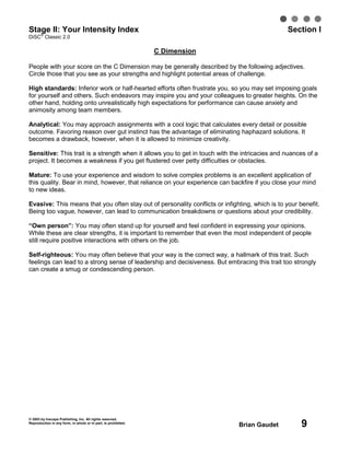 © 2003 by Inscape Publishing, Inc. All rights reserved.
Reproduction in any form, in whole or in part, is prohibited.
Brian Gaudet 9
Stage II: Your Intensity Index Section I
DiSC
®
Classic 2.0
C Dimension
People with your score on the C Dimension may be generally described by the following adjectives.
Circle those that you see as your strengths and highlight potential areas of challenge.
High standards: Inferior work or half-hearted efforts often frustrate you, so you may set imposing goals
for yourself and others. Such endeavors may inspire you and your colleagues to greater heights. On the
other hand, holding onto unrealistically high expectations for performance can cause anxiety and
animosity among team members.
Analytical: You may approach assignments with a cool logic that calculates every detail or possible
outcome. Favoring reason over gut instinct has the advantage of eliminating haphazard solutions. It
becomes a drawback, however, when it is allowed to minimize creativity.
Sensitive: This trait is a strength when it allows you to get in touch with the intricacies and nuances of a
project. It becomes a weakness if you get flustered over petty difficulties or obstacles.
Mature: To use your experience and wisdom to solve complex problems is an excellent application of
this quality. Bear in mind, however, that reliance on your experience can backfire if you close your mind
to new ideas.
Evasive: This means that you often stay out of personality conflicts or infighting, which is to your benefit.
Being too vague, however, can lead to communication breakdowns or questions about your credibility.
“Own person”: You may often stand up for yourself and feel confident in expressing your opinions.
While these are clear strengths, it is important to remember that even the most independent of people
still require positive interactions with others on the job.
Self-righteous: You may often believe that your way is the correct way, a hallmark of this trait. Such
feelings can lead to a strong sense of leadership and decisiveness. But embracing this trait too strongly
can create a smug or condescending person.
 