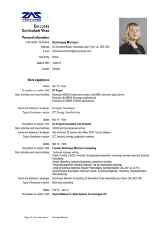 Europass
Curriculum Vitae
Personal information
First name / Surname Dominique Morrison
Address 52 Woodbine Road, Newcastle upon Tyne, UK, NE3 1DE
E-mail dominique.morrison@zazventures.com
Nationality British
Date of birth 13/06/73
Gender Female
Work experience
Dates Apr 15 – Now
Occupation or position held EC Expert
Main activities and responsibilities Evaluator (H2020 collaborative project and SME instrument applications)
Evaluator (EUREKA Eurostars applications)
Evaluator (EUREKA COSME applications)
Name and address of employer European Commission
Type of business or sector ICT, Energy, Manufacturing
Dates Mar 15 – Now
Occupation or position held EC Project Consultant, Zaz Ventures
Main activities and responsibilities H2020 technical proposal writing
Name and address of employer Zaz Ventures, 70 avenue des Alliés, 7540 Tournai, Belgium
Type of business or sector ICT, telecom, energy, production systems
Dates Mar 15 – Now
Occupation or position held Founder Dominique Morrison Consulting
Main activities and responsibilities Technical proposal writing
Public Funding (H2020, Innovate UK) proposal preparation, including business case and financial
forecasting
Global networking (Industry/academia), consortium building
Project Management including financial, risk and exploitation planning
Areas of technical expertise include Photovoltaics, Semiconductors (SiC, InP, Si, Si PV),
Semiconductor Fabrication, MOCVD Growth, Advanced Materials, Photonics, Characterisation,
Manufacturing
Name and address of employer Dominique Morrison Consulting, 52 Woodbine Road, Newcastle upon Tyne, UK, NE3 1DE
Type of business or sector Multi-area consulting
Dates Feb 12 – Jan 15
Occupation or position held Head of Research, Solar Capture Technologies Ltd
Page 1/4 - Curriculum vitae of Dominique Morrison
 