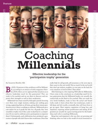 VOLUME 14 NUMBER 334
By Susanne Mueller, MA
y 2020, 50 percent of the workforce will be Millenni-
als, according to an article in Forbes magazine (Octo-
ber, 2014). How can we approach that situation as an
effective leadership coach for this generation? They are
ready to be coached, and we are there to discover and em-
power their strengths as well as their weaknesses.
Millennials have been raised by helicopter parents hovering
over them every single moment, making sure nothing goes
wrong, supporting them at all times, giving them instant grat-
ification even if there is nothing to celebrate. Millennials got a
cute sticker for an A grade but also for a B grade; they were
awarded a trophy even if they came in dead last in a competi-
tion. Do we need to celebrate active participation to empower
them? Unfortunately, such celebrations have produced a gen-
eration of people who don’t know their weaknesses. Does that
really help for self-growth, self-awareness or the next step in
their career in the real world? Not so much. In the real world
they don’t get stickers, trophies, or even pats on the back for
every situation or level of effort. Then what?
After listening to a few inspiring TED talks by Millennials,
I have come to the conclusion as a leadership coach for fu-
ture generations that the Millennial leaders are actually the
coolest kids on the block to be coached. They are ready for
very harsh feedback, ready to hear the actual and brutal
truth, ready to learn about their true weaknesses, ready to
fall deep and fail royally; eventually, they will learn how to
get up again. Their negative reputation of being lazy and
impatient, requiring instant gratification and taking all for
granted can actually be a great starting point for the leader-
ship coach who is coaching Millennials.
Being lazy and impatient is the way they are growing and
thinking; when we look at the model of social emotional in-
Coaching
Millennials
Effective leadership for the
‘participation trophy’ generation
B
Feature
ReproducedwiththepermissionofchoiceMagazine,www.choice-online.com
ReproducedwiththepermissionofchoiceMagazine,www.choice-online.com
 