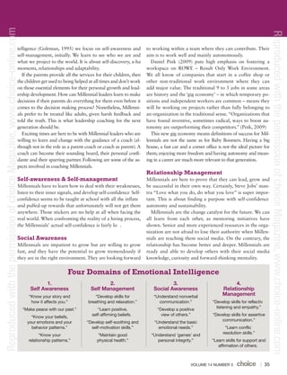 VOLUME 14 NUMBER 3 35
telligence (Goleman, 1995) we focus on self-awareness and
self-management, initially. We learn to see who we are and
what we project to the world. It is about self-discovery, a-ha
moments, relationships and adaptability.
If the parents provide all the services for their children, then
the children get used to being helped at all times and don’t work
on those essential elements for their personal growth and lead-
ership development. How can Millennial leaders learn to make
decisions if their parents do everything for them even before it
comes to the decision making process? Nonetheless, Millenni-
als prefer to be treated like adults, given harsh feedback and
told the truth. This is what leadership coaching for the next
generation should be.
Exciting times are here to be with Millennial leaders who are
willing to learn and change with the guidance of a coach (al-
though not in the role as a parent coach or coach as parent). A
coach can become their sounding board, their personal confi-
dante and their sparring partner. Following are some of the as-
pects involved in coaching Millennials.
Self-awareness & Self-management
Millennials have to learn how to deal with their weaknesses,
listen to their inner signals, and develop self-confidence Self-
confidence seems to be taught at school with all the inflate
and puffed-up rewards that unfortunately will not get them
anywhere. Those stickers are no help at all when facing the
real world. When confronting the reality of a hiring process,
the Millennials’ actual self-confidence is fairly lo .
Social Awareness
Millennials are impatient to grow but are willing to grow
fast, and they have the potential to grow tremendously if
they are in the right environment. They are looking forward
to working within a team where they can contribute. Their
aim is to work well and mainly autonomously.
Daniel Pink (2009) puts high emphasis on fostering a
workspace on ROWE – Result Only Work Environment.
We all know of companies that start in a coffee shop or
other non-traditional work environment where they can
add major value. The traditional 9 to 5 jobs in some areas
are history and the ‘gig economy’ – in which temporary po-
sitions and independent workers are common – means they
will be working on projects rather than fully belonging to
an organization in the traditional sense.“Organizations that
have found inventive, sometimes radical, ways to boost au-
tonomy are outperforming their competitors.” (Pink, 2009)
This new gig economy means definitions of success for Mil-
lennials are not the same as for Baby Boomers. Having a big
house, a fast car and a corner office is not the ideal picture for
them; enjoying more freedom and having autonomy and mean-
ing in a career are much more relevant to that generation.
Relationship Management
Millennials are here to prove that they can lead, grow and
be successful in their own way. Certainly, Steve Jobs’ man-
tra “Love what you do, do what you love” is super impor-
tant. This is about finding a purpose with self-confidence
autonomy and sustainability.
Millennials are the change catalyst for the future. We can
all learn from each other, as mentoring initiatives have
shown. Senior and more experienced resources in the orga-
nization are not afraid to lose their authority when Millen-
nials are teaching them social media. On the contrary, the
relationship has become better and deeper. Millennials are
ready and able to develop others with their social media
knowledge, curiosity and forward-thinking mentality.
1.
Self Awareness
“Know your story and
how it affects you.”
“Make peace with our past.”
“Know your beliefs,
your emotions and your
behavior patterns.”
“Know your
relationship patterns.”
2.
Self Management
“Develop skills for
breathing and relaxation.”
“Learn positive,
self-affirming beliefs.
“Develop self-soothing and
self-motivation skills.”
“Maintain good
physical health.”
3.
Social Awareness
“Understand nonverbal
communication.”
“Develop a positive
view of others.”
“Understand the basic
emotional needs.”
“Understand ‘games’ and
personal integrity.”
4.
Relationship
Management
“Develop skills for reflectiv
listening and empathy.”
“Develop skills for assertive
communication.”
“Learn conflic
resolution skills.”
“Learn skills for support and
affirmation of others.
Four Domains of Emotional Intelligence ReproducedwiththepermissionofchoiceMagazine,www.choice-online.com
ReproducedwiththepermissionofchoiceMagazine,www.choice-online.com
 