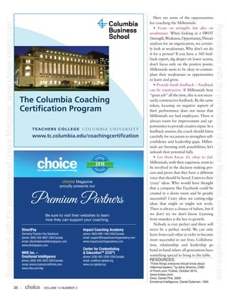 VOLUME 14 NUMBER 336
Here are some of the opportunities
for coaching the Millennials:
• Focus on strengths but also on
weaknesses. When looking at a SWOT
(Strength,Weakness,Opportunity,Threat)
analysis for an organization, we certain-
ly look at weaknesses. Why don’t we do
it for a person? If you have a 360 feed-
back report, dig deeper on lower scores;
don’t focus only on the positive points.
Millennials seem to be okay to contem-
plate their weaknesses as opportunities
to learn and grow.
• Provide harsh feedback – Feedback
can be constructive. If Millennials hear
“great job”all the time, this is not neces-
sarily constructive feedback. By the same
token, focusing on negative aspects of
their performance does not mean that
Millennials are bad employees. There is
always room for improvement and op-
portunities to provide creative input. In a
feedback session, the coach should listen
carefully for occasions to strengthen self-
confidence and leadership gaps. Millen-
nials are bursting with possibilities; let’s
unleash their potential fully.
• Let them know it’s okay to fail.
Millennials, with their eagerness, want to
be involved in the decision making pro-
cess and prove that they have a different
voice that should be heard.Listen to their
‘crazy’ ideas. Who would have thought
that a company like Facebook could be
created in a dorm room and be greatly
successful? Crazy ideas are cutting-edge
ideas that might or might not work.
There is always a chance of failure, but if
we don’t try we don’t know. Learning
from mistakes is the key to growth.
Nobody is ever perfect and there will
never be a perfect world. We can only
learn from each other in order to become
more successful in our lives. Collabora-
tion, relationship and leadership go
hand in hand where all generations have
something special to bring to the table.
RESOURCES:
“Three things everyone should know about
millennial leaders,” by Asha Sharma, CMO
of Porch.com, Forbes, October 2014,
(www.forbes.com)
Drive, Daniel Pink, 2009
Emotional Intelligence, Daniel Goleman, 1995
VOLUME 13 NUMBER 112
DirectPay
(formerly Practice Pay Solutions)
phone: (800) 326-9897 USA/Canada
email: clientrelations@directpayinc.com
www.directpayinc.com
MHS Inc. –
Emotional Intelligence
phone: (800) 456-3003 USA/Canada
email: jeremy.tudorprice@mhs.com
www.mhs.com/tap
Impact Coaching Academy
phone: (800) 686-1463 USA/Canada
email: support@impactcoachingacademy.com
www.impactcoachingacademy.com
Center for Credentialing
& EducationTM
(CCE®
)
phone: (336) 482-2856 USA/Canada
email: cce@cce-global.org
www.cce-global.org
Premium Partners
PREMIUM
PA R T N E R S
2016
choice Magazine
proudly presents our
Be sure to visit their websites to learn
how they can support your coaching.
ReproducedwiththepermissionofchoiceMagazine,www.choice-online.com
ReproducedwiththepermissionofchoiceMagazine,www.choice-online.com
 