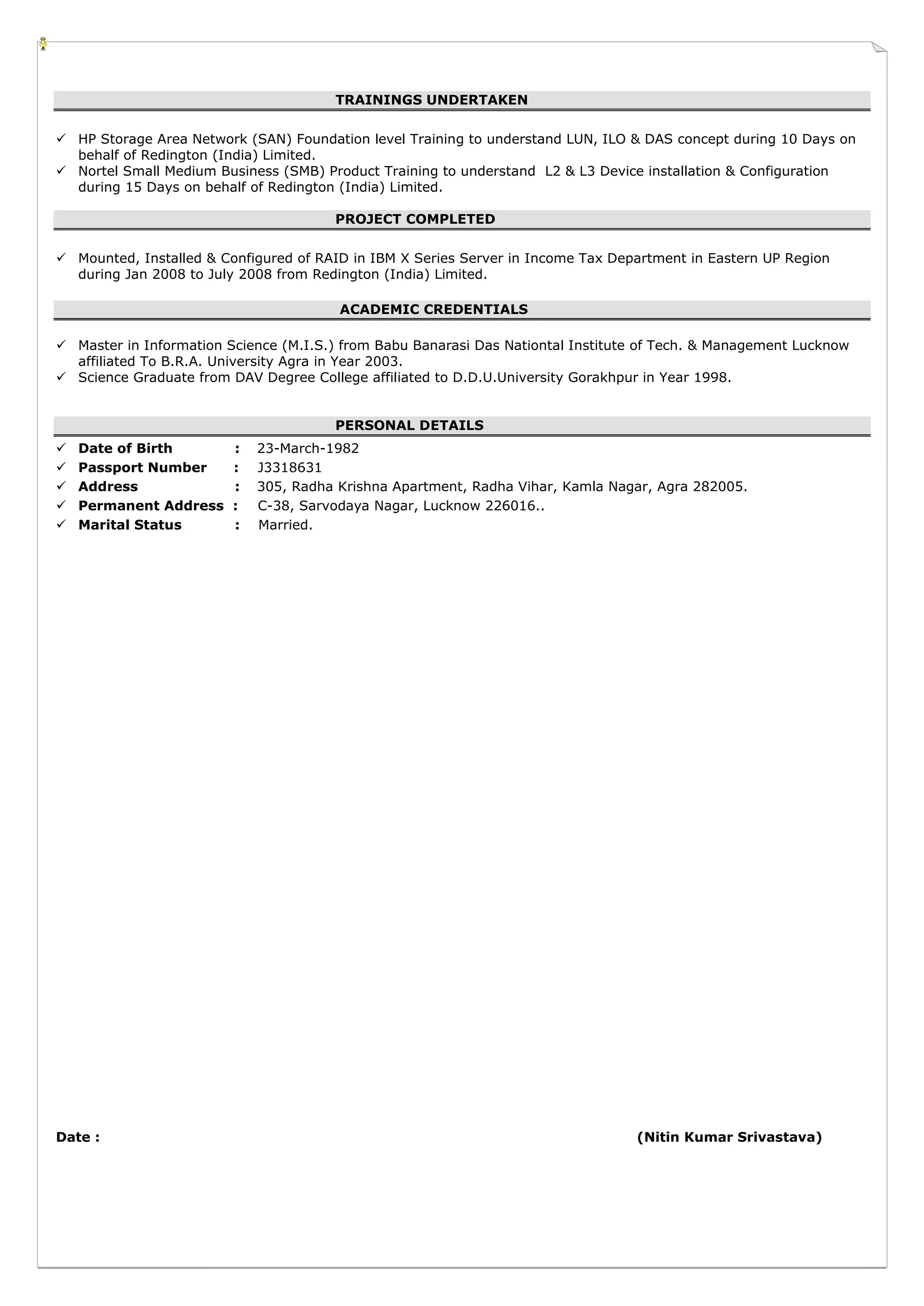 TRAININGS UNDERTAKEN
 HP Storage Area Network (SAN) Foundation level Training to understand LUN, ILO & DAS concept during 10 Days on
behalf of Redington (India) Limited.
 Nortel Small Medium Business (SMB) Product Training to understand L2 & L3 Device installation & Configuration
during 15 Days on behalf of Redington (India) Limited.
PROJECT COMPLETED
 Mounted, Installed & Configured of RAID in IBM X Series Server in Income Tax Department in Eastern UP Region
during Jan 2008 to July 2008 from Redington (India) Limited.
ACADEMIC CREDENTIALS
 Master in Information Science (M.I.S.) from Babu Banarasi Das Nationtal Institute of Tech. & Management Lucknow
affiliated To B.R.A. University Agra in Year 2003.
 Science Graduate from DAV Degree College affiliated to D.D.U.University Gorakhpur in Year 1998.
PERSONAL DETAILS
 Date of Birth : 23-March-1982
 Passport Number : J3318631
 Address : 305, Radha Krishna Apartment, Radha Vihar, Kamla Nagar, Agra 282005.
 Permanent Address : C-38, Sarvodaya Nagar, Lucknow 226016..
 Marital Status : Married.
Date : (Nitin Kumar Srivastava)
 