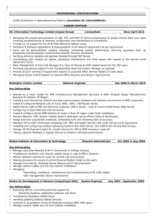 PROFESSIONAL CERTIFICATIONS
CCNA Certification in Data Networking Platform-(Candidate ID: CSCO10988628).
CAREER CONTOUR
JIL Information Technology Limited (Jaypee Group) J.Consultant Since April 2012
 Managing the overall administration of LAN, OFC and VoIP of Yamuna Expressway & Jaypee Greens Wish town Agra
involving troubleshooting of networks configuration and maintenance of connectivity.
 Provide L2, L3 support for the all IP Data Networks related issues.
 Hardware & Software upgradation & downgradation of all network equipment’s as per requirement
 Carry out all administration matters including, monitoring system performance, ensuring successful back up
procedures and developing/ implementing disaster recovery procedures.
 Verifying Antivirus Updates and patches installed through SEP Server.
 Coordinating with vendors for spares, preventive maintenance and other issues with respect to the Service Level
Agreement (SLA).
 Basic Management of Cisco Call Manager 8.5, Cisco IP Phones & VOIP related issue’s for the YEP users.
 Providing operational support to the Corresponding Head and System Manager as required.
 Provide all JILIT working IT Equipment’s reports to corporate office (Nirman Sadan) on Daily Basis.
 Managing Access Control System to improve Office Security according to requirements.
Redington (India) Limited Network Engineer Sep 2006 to March 2012
Key Deliverables
 Worked as a Team Leader for IMS (Infrastructure Management Services) & ODM (Original Design Manufacturer)
Business for Eastern UP Region.
 Installing and maintaining network and data communication hardware and software environment of AMC Customers.
 Install & Configured Network Link on Cisco 2900, 1800, 1700 Router Series.
 Attend Server calls of IMS and Warranty Customer (IBM X Series – Rack & Tower) & Dell Power Edge Server.
 Configuring of Users Mail and Internet access
 Install & configure Nortel SMB Switches & router in East UP region under fresh installation.
 Resolve Network, VPN, System related issues in Redington group offices (Sales & Warehouse).
 Assign and train subordinate employee, scheduling work and reviewing work of accuracy.
 Maintain TAT & CSAT of Principal companies (HP, IBM, and Apple) Service calls under Service Level Agreement.
 Installing and configuring windows Operating Systems Win 2003 Server, Win 2008 & Win XP and Anti-Viruses.
 Manage 30-40 Engineer’s team for smooth Service for IMS & ODM business in east UP.
 Taking customer feedback in regular interval to enhance individual performance.
Global Institute of Information & Technology Network Administrator Oct 2005 to Aug 2006
Key Deliverables
 Manage Local Area Network & Wi-Fi Connectivity in College Campus.
 Troubleshoot hardware and network related issues in Labs & Office Systems.
 Monitor Network switches & router for smooth Lab environment
 Making provisions for access of printer/Scanner/System folder to the users
 Manage Proxy Server, Schedule Server Backup and IT Administration
 Manage network cables and I/O and network installation
 Managing:
- Assembling, installation, maintenance and troubleshooting of PC (LAN, WAN).
- User management/ Server maintenance.
Centre for Development of Advance Computing(C-DAC) System Engineer July 2003 – September 2005
Key Deliverables
 Executing efforts in providing technical support to:
- Operating Systems, Application software and Patch.
 Troubleshoot Hardware related Issue
 Handling updating desktop related services.
 Involved in up gradation of the all Desktops including RAM, HDD space.
 Manage network cables and I/O and network installation
 
