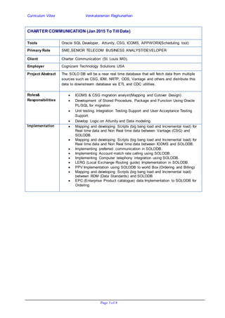 Curriculum Vitae Venkataraman Raghunathan
Page 3 of 8
CHARTER COMMUNICATION (Jan 2015 To Till Date)
Tools Oracle SQL Developer, Attunity, CSG, ICOMS, APPWORX(Scheduling tool)
Primary Role SME,SENIOR TELECOM BUSINESS ANALYST/DEVELOPER
Client Charter Communication (St. Louis MO).
Employer Cognizant Technology Solutions USA
Project Abstract The SOLO DB will be a near real time database that will fetch data from multiple
sources such as CSG, IDM, NRTP, ODS, Vantage and others and distribute this
data to downstream database via ETL and CDC utilities.
Roles&
Responsibilities
 ICOMS & CSG migration analyst(Mapping and Cutover Design)
 Development of Stored Procedure, Package and Function Using Oracle
PL/SQL for migration
 Unit testing, Integration Testing Support and User Acceptance Testing
Support.
 Develop Logic on Attunity and Data modeling.
Implementation  Mapping and developing Scripts (big bang load and Incremental load) for
Real time data and Non Real time data between Vantage (CSG) and
SOLODB.
 Mapping and developing Scripts (big bang load and Incremental load) for
Real time data and Non Real time data between ICOMS and SOLODB.
 Implementing preferred communication in SOLODB.
 Implementing Account match rate calling using SOLODB.
 Implementing Computer telephony integration using SOLODB.
 LERG (Local Exchange Routing guide) Implementation in SOLODB.
 PPV Implementation using SOLODB to world Box (Ordering and Billing)
 Mapping and developing Scripts (big bang load and Incremental load)
between RDM (Data Standards) and SOLODB
 EPC (Enterprise Product catalogue) data Implementation to SOLODB for
Ordering.
 