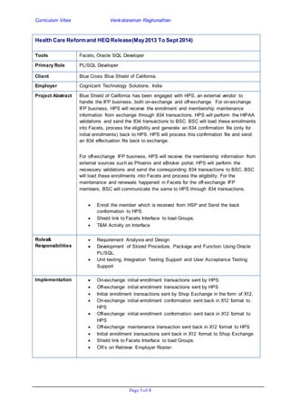 Curriculum Vitae Venkataraman Raghunathan
Page 5 of 8
Health Care Reformand HEQ Release(May2013 To Sept 2014)
Tools Facets, Oracle SQL Developer
Primary Role PL/SQL Developer
Client Blue Cross Blue Shield of California.
Employer Cognizant Technology Solutions. India
Project Abstract Blue Shield of California has been engaged with HPS, an external vendor to
handle the IFP business; both on-exchange and off-exchange. For on-exchange
IFP business, HPS will receive the enrollment and membership maintenance
information from exchange through 834 transactions. HPS will perform the HIPAA
validations and send the 834 transactions to BSC. BSC will load these enrollments
into Facets, process the eligibility and generate an 834 confirmation file (only for
initial enrollments) back to HPS. HPS will process this confirmation file and send
an 834 effectuation file back to exchange.
For off-exchange IFP business, HPS will receive the membership information from
external sources such as Phoenix and eBroker portal. HPS will perform the
necessary validations and send the corresponding 834 transactions to BSC. BSC
will load these enrollments into Facets and process the eligibility. For the
maintenance and renewals happened in Facets for the off-exchange IFP
members, BSC will communicate the same to HPS through 834 transactions.
 Enroll the member which is received from HSP and Send the back
conformation to HPS.
 Shield link to Facets Interface to load Groups.
 T&M Activity on Interface
Roles&
Responsibilities
 Requirement Analysis and Design
 Development of Stored Procedure, Package and Function Using Oracle
PL/SQL.
 Unit testing, Integration Testing Support and User Acceptance Testing
Support
Implementation  On-exchange initial enrollment transactions sent by HPS.
 Off-exchange initial enrollment transactions sent by HPS
 Initial enrollment transactions sent by Shop Exchange in the form of X12.
 On-exchange initial enrollment conformation sent back in X12 format to
HPS
 Off-exchange initial enrollment conformation sent back in X12 format to
HPS
 Off-exchange maintenance transaction sent back in X12 format to HPS
 Initial enrollment transactions sent back in X12 format to Shop Exchange.
 Shield link to Facets Interface to load Groups.
 CR’s on Retrieve Employer Roster.
 