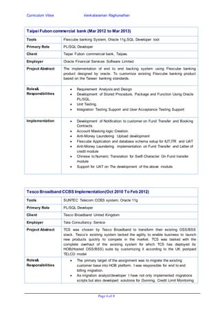 Curriculum Vitae Venkataraman Raghunathan
Page 6 of 8
Taipei Fubon commercial bank (Mar 2012 to Mar 2013)
Tools Flexcube banking System, Oracle 11g,SQL Developer tool
Primary Role PL/SQL Developer
Client Taipei Fubon commercial bank, Taipae.
Employer Oracle Financial Services Software Limited
Project Abstract The implementation of end to end backing system using Flexcube banking
product designed by oracle. To customize existing Flexcube banking product
based on the Taiwan banking standards.
Roles&
Responsibilities
 Requirement Analysis and Design
 Development of Stored Procedure, Package and Function Using Oracle
PL/SQL.
 Unit Testing.
 Integration Testing Support and User Acceptance Testing Support
Implementation  Development of Notification to customer on Fund Transfer and Booking
Contracts.
 Account Masking logic Creation.
 Anti-Money Laundering Upload development
 Flexcube Application and database schema setup for IUT,ITR and UAT
 Anti-Money Laundering implementation on Fund Transfer and Letter of
credit module
 Chinese to Numeric Translation for Swift Character On Fund transfer
module
 Support for UAT on The development of the above module.
Tesco Broadband CCBS Implementation(Oct 2010 To Feb 2012)
Tools SUNTEC Telecom CCBS system, Oracle 11g
Primary Role PL/SQL Developer
Client Tesco Broadband United Kingdom
Employer Tata Consultancy Service
Project Abstract TCS was chosen by Tesco Broadband to transform their existing OSS/BSS
stack. Tesco’s existing system lacked the agility to enable business to launch
new products quickly to compete in the market. TCS was tasked with the
complete overhaul of the existing system for which TCS has deployed its
HOB(Hosted OSS/BSS) suite by customizing it according to the UK postpaid
TELCO model
Roles&
Responsibilities
 The primary target of the assignment was to migrate the existing
customer base into HOB platform. I was responsible for end to end
billing migration.
 As migration analyst/developer I have not only implemented migrations
scripts but also developed solutions for Dunning, Credit Limit Monitoring
 