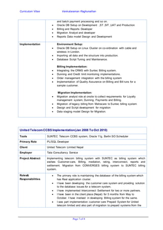 Curriculum Vitae Venkataraman Raghunathan
Page 7 of 8
and batch payment processing and so on.
 Oracle DB Setup on Development ,ST ,SIT ,UAT and Production
 Billing and Reports Developer
 Migration Analyst and developer
 Reports Data model Design and Development
Implementation Environment Setup:
 Oracle DB Setup on Linux Cluster on co-ordination with cable and
wireless in London.
 Importing all data and the structure into production.
 Database Script Tuning and Maintenance.
Billing Implementation:
 Integrating the CRMS with Suntec Billing system.
 Dunning and Credit limit monitoring implementations.
 Order management integration with the billing system
 Implementation of Quality Assurance on Billing and Bill runs for a
sample customer.
Migration Implementation:
 Migration analyst role at onsite to collect requirements for Loyalty
management system, Dunning, Payments and Billing.
 Migration of legacy billing from Metracare to Suntec billing system
 Design and Script development for migration
 Data staging model Design for Migration.
United TelecomCCBS Implementation(Jan 2008 To Oct 2010)
Tools SUNTEC Telecom CCBS system, Oracle 11g, Berlin SO Scheduler
Primary Role PL/SQL Developer
Client United Telecom Limited Nepal
Employer Tata Consultancy Service
Project Abstract Implementing telecom billing system with SUNTEC as billing system which
evolves Customer-care, Billing, mediation, rating, interconnect, reports and
settlement. Migration from CONVERGES billing system to SUNTEC billing
system.
Roles&
Responsibilities
 The primary role is maintaining the database of the billing system which
has Real application cluster.
 I have been developing the customer care system and providing solution
to the database issues for a telecom system.
 I have implemented Interconnect Settlement for two or more partners.
 I have been in the client place (Nepal) for 5 months from May to
October. I have involved in developing Billing system for the same.
 I was part implementation customer care Prepaid System for United
telecom limited and also part of migration to prepaid systems from the
 