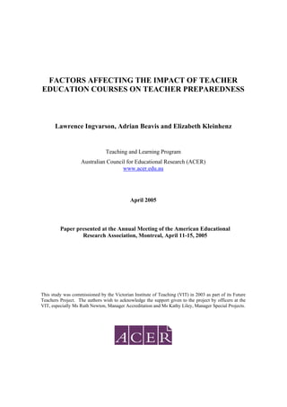 FACTORS AFFECTING THE IMPACT OF TEACHER
EDUCATION COURSES ON TEACHER PREPAREDNESS
Lawrence Ingvarson, Adrian Beavis and Elizabeth Kleinhenz
Teaching and Learning Program
Australian Council for Educational Research (ACER)
www.acer.edu.au
April 2005
Paper presented at the Annual Meeting of the American Educational
Research Association, Montreal, April 11-15, 2005
This study was commissioned by the Victorian Institute of Teaching (VIT) in 2003 as part of its Future
Teachers Project. The authors wish to acknowledge the support given to the project by officers at the
VIT, especially Ms Ruth Newton, Manager Accreditation and Ms Kathy Liley, Manager Special Projects.
 
