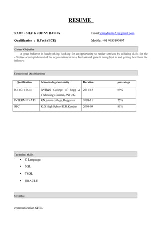 RESUME
NAME : SHAIK JOHNY BASHA Email:johnybasha23@gmail.com
Qualification : B.Tech (ECE) Mobile: +91 9985190997
Career Objective
A great believer in hardworking, looking for an opportunity to render services by utilizing skills for the
effective accomplishment of the organization to have Professional growth doing best to and getting best from the
industry.
Educational Qualifications
 C Language
 SQL
 TSQL
 ORACLE
communication Skills.
Qualification School/college/university Duration percentage
B.TECH(ECE) GVR&S College of Engg &
Technology,Guntur, JNTUK.
2011-15 69%
INTERMEDIATE KN junior college,Duggirala. 2009-11 75%
SSC K.G High School K.R.Kondur 2008-09 81%
Technical skills
Strenths:
 