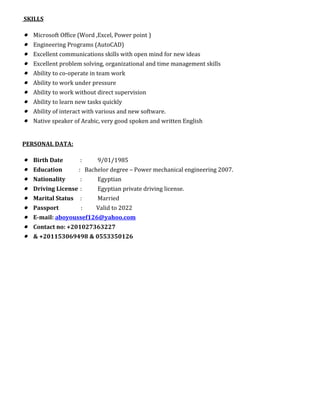SKILLS
• Microsoft Office (Word ,Excel, Power point )
• Engineering Programs (AutoCAD)
• Excellent communications skills with open mind for new ideas
• Excellent problem solving, organizational and time management skills
• Ability to co-operate in team work
• Ability to work under pressure
• Ability to work without direct supervision
• Ability to learn new tasks quickly
• Ability of interact with various and new software.
• Native speaker of Arabic, very good spoken and written English
PERSONAL DATA:
• Birth Date : 9/01/1985
• Education : Bachelor degree – Power mechanical engineering 2007.
• Nationality : Egyptian
• Driving License : Egyptian private driving license.
• Marital Status : Married
• Passport : Valid to 2022
• E-mail: aboyoussef126@yahoo.com
• Contact no: +201027363227
• & +201153069498 & 0553350126
 