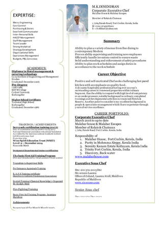 EXPERTISE:
Menu Engineering
Cost Control
Purchasing& Stores
Excellent Communicator
Inter-PersonalSkills
HACCP Management
Staff Management
Team Leader
Strong Analytical
StrategyDevelopment
Organizational Skills
Operations Management
Budgets, P&L Conscious
Train the Trainer
DecisionMaking
Quick Learner
Summary
Ability to plan a variety ofmenus from fine dining to
contemporary Modern
Proven ability supervising and training new employees
Efficiently handle inventory control to ensurewaste
Solid understanding and enforcement ofsafety procedures
Ability to plan work schedules and assign duties in
accordanceto the work schedule
Career Objective
Positive and self-motivated Chefseeks challenging fast paced
kitchen with an emphasis on quality food.
A dy namichospitality professionalhaving over 22 year’s
outstanding career in renowned properties within culinary
Segment. Has the ability torespond with high levelof competency
ev en under pressure;notable background in culinary;completed
trainings and developmental activities in renowned Hotels &
Resorts. Another point toconsider is my excellent background in
people & operations management which Ihave experience through
y ears of service excellence.
CAREER PORTFOLIO:
Corporate Executive Chef
March 2016 to up to date
Malabar house & Malabar Escapes
Member of Relais & Chateaux
1 /269, Parade Road/ Fort Cochin. Kerala, India
Responsibility of
1. Malabar House, Fort Cochin, Kerala, India
2. Purity in Mohmma Aleppy, Kerala India
3. Serenity Kanam Estate Kottayam, Kerala India
4. Trinity Fort Cochin, Kerala, India
5. Discovery, Back water
www.malabarhouse.com
Executive Sous Chef
Dec-2013to 2015 Dec
Six senses Laamu
Olhuveli Island, Laamu Atoll,Maldives
Republic ofMaldives
www.sixsenses.com
Senior Sous chef
Dec 2012 to Dec 2013
Anantara Resort and Spa,
Naladhu, Dhigu and Veli resorts
Male’,
Maldives
www.anantara.com
M.K.DINENDRAN
Corporate Executive Chef
MalabarHouse & Malabar Escapes
Member of Relais& Chateaux
1 /269,Parade Road/ Fort Cochin. Kerala, India
M: 0091 9745018000
E:- chefdinen@yahoo.com
TRAININGS / ACHIEVEMENTS:
Serve safe certification training (HACCP)
Date of examination (02/25/2008 to 02/25/2013
National Restaurant association-educational foundation
Accredited by the American national standards institute
(ANSI)-conference food
Protection (cfp)
Wine SpiritEducation Trust (WSET)
Level -2 – December 2014
Pass with Merit
Designated departmental trainercertification
The basic FirstAid TrainingProgram
(Feb-2007 )Conducted by virtual assistant Private Limited
Transition toSupervisor Skills
Performance AppraisalsTraining
K.A.F.E Training certificate
(Kanuhura’s Authentic Fundamental Expectations)
Ecolab Training(Chemical Knowledge) -Organized
By Ecolab- Male
Fire Fighting Training
Basic First Aid Training Program- Anantara
Maldives
Achievements
Supervisor of the Month March 2007-
(Anantara Resorts and Spa)
ACADEMICS:
Diploma in Hotel management &
catering technology
Lu naInstitute of Engineeringand Management
Studies
Graduated:December2006
Pre Degree
1 987-1989
KKTM Collage
Calicut University
Kodungallur
Higher School Certificate
Technical High School
Kodungallur
Graduated:December1986
 