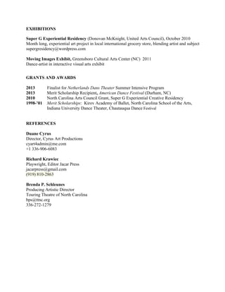 EXHIBITIONS
Super G Experiential Residency (Donovan McKnight, United Arts Council), October 2010
Month long, experiential art project in local international grocery store, blending artist and subject
supergresidency@wordpress.com
Moving Images Exhibit, Greensboro Cultural Arts Center (NC) 2011
Dance-artist in interactive visual arts exhibit
GRANTS AND AWARDS
2013 Finalist for Netherlands Dans Theater Summer Intensive Program
2013 Merit Scholarship Recipient, American Dance Festival (Durham, NC)
2010 North Carolina Arts Council Grant, Super G Experiential Creative Residency
1998-’01 Merit Scholarships: Kirov Academy of Ballet, North Carolina School of the Arts,
Indiana University Dance Theater, Chautauqua Dance Festival
REFERENCES
Duane Cyrus
Director, Cyrus Art Productions
cyart4admin@me.com
+1 336-906-6083
Richard Krawiec
Playwright, Editor Jacar Press
jacarpress@gmail.com
(919) 810-2863
Brenda P. Schleunes
Producing Artistic Director
Touring Theatre of North Carolina
bps@ttnc.org
336-272-1279
 