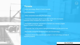 Threats
o Same technology offered in South Australia
o Print Advertising
o Other companies duplicating this technology
o Convincing real estate agents to transition to this form of property
inspection which threatens the need for their role
o Real estate companies’ reluctance to maintain and oversee a digital
product housed on their website
o Companies’ fear of the product failing/technical glitch’s at the point of use
o Real estate companies developing their own 3D technology
o Reluctance shown from the end user to learn a new technology and way of
inspecting property
 