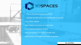 o Almost identical services to Scann3D
o Operate Australia wide and internationally on request
o Very similar website
o Have utilised most forms of social media
o Low Facebook presence (5 likes)
o High end partners that reach Australia wide
o Relationships with bigger real estate companies
 