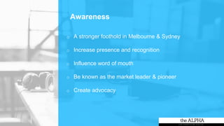 Awareness
o A stronger foothold in Melbourne & Sydney
o Increase presence and recognition
o Influence word of mouth
o Be known as the market leader & pioneer
o Create advocacy
 