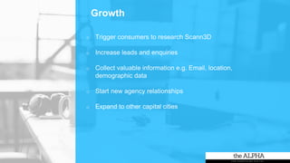 Growth
o Trigger consumers to research Scann3D
o Increase leads and enquiries
o Collect valuable information e.g. Email, location,
demographic data
o Start new agency relationships
o Expand to other capital cities
 