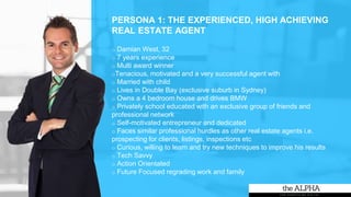 PERSONA 1: THE EXPERIENCED, HIGH ACHIEVING
REAL ESTATE AGENT
o Damian West, 32
o 7 years experience
o Multi award winner
oTenacious, motivated and a very successful agent with
o Married with child
o Lives in Double Bay (exclusive suburb in Sydney)
o Owns a 4 bedroom house and drives BMW
o Privately school educated with an exclusive group of friends and
professional network
o Self-motivated entrepreneur and dedicated
o Faces similar professional hurdles as other real estate agents i.e.
prospecting for clients, listings, inspections etc
o Curious, willing to learn and try new techniques to improve his results
o Tech Savvy
o Action Orientated
o Future Focused regrading work and family
 