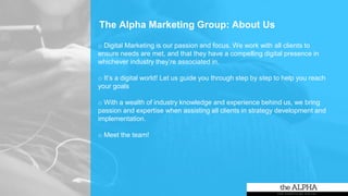The Alpha Marketing Group: About Us
o Digital Marketing is our passion and focus. We work with all clients to
ensure needs are met, and that they have a compelling digital presence in
whichever industry they’re associated in.
o It’s a digital world! Let us guide you through step by step to help you reach
your goals
o With a wealth of industry knowledge and experience behind us, we bring
passion and expertise when assisting all clients in strategy development and
implementation.
o Meet the team!
 
