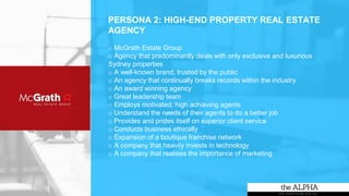 PERSONA 2: HIGH-END PROPERTY REAL ESTATE
AGENCY
o McGrath Estate Group
o Agency that predominantly deals with only exclusive and luxurious
Sydney properties
o A well-known brand, trusted by the public
o An agency that continually breaks records within the industry
o An award winning agency
o Great leadership team
o Employs motivated, high achieving agents
o Understand the needs of their agents to do a better job
o Provides and prides itself on superior client service
o Conducts business ethically
o Expansion of a boutique franchise network
o A company that heavily invests in technology
o A company that realises the importance of marketing
 
