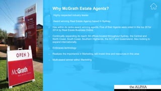 o Highly respected industry leader
o Award winning Real Estate Agency based in Sydney
o Has within its ranks award winning agents. Five of their Agents were voted in the top 20 for
2014 by Real Estate Business Online
o Continually expanding its reach: 64 offices located throughout Sydney, the Central and
North Coast, South Coast, Southern Highlands, the ACT and Queensland. Also looking to
expand internationally
o Embraces technology
o Realizes the importance in Marketing, will invest time and resources in this area
o Multi-award winner within Marketing
Why McGrath Estate Agents?
 