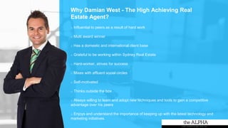 o Influential to peers as a result of hard work
o Multi award winner
o Has a domestic and international client base
o Grateful to be working within Sydney Real Estate
o Hard-worker, strives for success
o Mixes with affluent social circles
o Self-motivated
o Thinks outside the box
o Always willing to learn and adopt new techniques and tools to gain a competitive
advantage over his peers
o Enjoys and understand the importance of keeping up with the latest technology and
marketing initiatives.
Why Damian West - The High Achieving Real
Estate Agent?
 