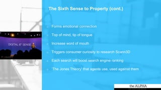 o Forms emotional connection
o Top of mind, tip of tongue
o Increase word of mouth
o Triggers consumer curiosity to research Scann3D
o Each search will boost search engine ranking
o ‘The Jones Theory’ that agents use, used against them
The Sixth Sense to Property (cont.)
 