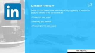 LinkedIn Premium
Reach out on LinkedIn more effectively through upgrading to a Premium
account. Benefits of the service include:
o Enhancing your brand
o Reaching your network
o Promoting to the right people
 