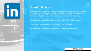 LinkedIn Groups
Following your sign up to LinkedIn Pro services, we propose you access
the following LinkedIn groups and post content related to SCANN3D ,
thereby making these industry members aware of your business:
o Real Estate Institute New South Wales REINSW – 701 followers
o The Real Estate Networking Group – 515k followers
o Real Estate Investment in Australia – 6300 group members
 