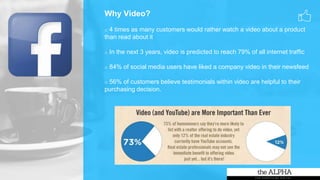 Why Video?
o 4 times as many customers would rather watch a video about a product
than read about it
o In the next 3 years, video is predicted to reach 79% of all internet traffic
o 84% of social media users have liked a company video in their newsfeed
o 56% of customers believe testimonials within video are helpful to their
purchasing decision.
 