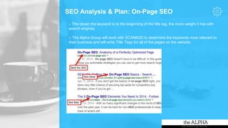 SEO Analysis & Plan: On-Page SEO
o The closer the keyword is to the beginning of the title tag, the more weight it has with
search engines.
o The Alpha Group will work with SCANN3D to determine the keywords most relevant to
their business and will write Title Tags for all of the pages on the website.
 