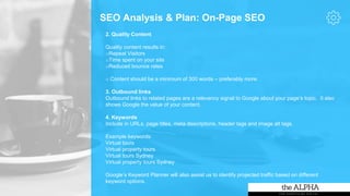 SEO Analysis & Plan: On-Page SEO
2. Quality Content
Quality content results in:
oRepeat Visitors
oTime spent on your site
oReduced bounce rates
o Content should be a minimum of 300 words – preferably more.
3. Outbound links
Outbound links to related pages are a relevancy signal to Google about your page’s topic. It also
shows Google the value of your content.
4. Keywords
Include in URLs, page titles, meta descriptions, header tags and image alt tags.
Example keywords:
Virtual tours
Virtual property tours
Virtual tours Sydney
Virtual property tours Sydney
Google’s Keyword Planner will also assist us to identify projected traffic based on different
keyword options.
 