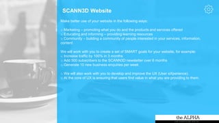 SCANN3D Website
Make better use of your website in the following ways:
o Marketing – promoting what you do and the products and services offered
o Educating and informing – providing learning resources
o Community – building a community of people interested in your services, information,
content
We will work with you to create a set of SMART goals for your website, for example:
o Increase traffic by 100% in 3 months
o Add 500 subscribers to the SCANN3D newsletter over 6 months
o Generate 10 new business enquiries per week
o We will also work with you to develop and improve the UX (User eXperience).
o At the core of UX is ensuring that users find value in what you are providing to them.
 