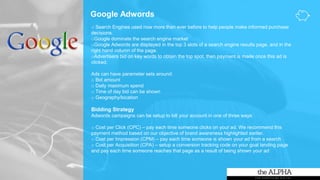 Google Adwords
o Search Engines used now more than ever before to help people make informed purchase
decisions.
oGoogle dominate the search engine market
oGoogle Adwords are displayed in the top 3 slots of a search engine results page, and in the
right hand column of the page.
oAdvertisers bid on key words to obtain the top spot, then payment is made once this ad is
clicked.
Ads can have parameter sets around:
o Bid amount
o Daily maximum spend
o Time of day bid can be shown
o Geography/location
Bidding Strategy
Adwords campaigns can be setup to bill your account in one of three ways:
o Cost per Click (CPC) – pay each time someone clicks on your ad. We recommend this
payment method based on our objective of brand awareness highlighted earlier.
o Cost per Impression (CPM) – pay each time someone is shown your ad from a search
o Cost per Acquisition (CPA) – setup a conversion tracking code on your goal landing page
and pay each time someone reaches that page as a result of being shown your ad
 