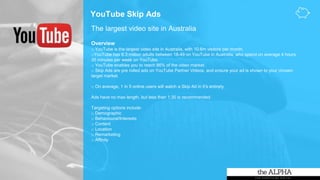 YouTube Skip Ads
The largest video site in Australia
Overview
o YouTube is the largest video site in Australia, with 10.6m visitors per month.
oYouTube has 6.3 million adults between 18-49 on YouTube in Australia, who spend on average 4 hours
35 minutes per week on YouTube.
o YouTube enables you to reach 86% of the video market.
o Skip Ads are pre rolled ads on YouTube Partner Videos, and ensure your ad is shown to your chosen
target market.
o On average, 1 in 5 online users will watch a Skip Ad in it’s entirety.
Ads have no max length, but less than 1:30 is recommended.
Targeting options include:
o Demographic
o Behavioural/Interests
o Content
o Location
o Remarketing
o Affinity
 