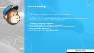 Email Marketing
Overview
o Email Marketing is used by over 70% of all Australian businesses.
o Mail Chimp is also free to use for subscriber lists at or below 2000, and very affordable should
you choose to upgrade in the future. Other benefits include:
1. Email Marketing Has a Wide Reach
2. Email Marketing Excels in Return-on-Investment
3. Email Marketing Improves Brand Awareness and Customer Relations
4. Email Marketing Is Measurable
5. Email Marketing Can Be Highly Customized
 