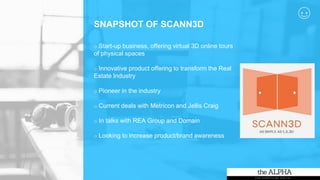 SNAPSHOT OF SCANN3D
o Start-up business, offering virtual 3D online tours
of physical spaces
o Innovative product offering to transform the Real
Estate Industry
o Pioneer in the industry
o Current deals with Metricon and Jellis Craig
o In talks with REA Group and Domain
o Looking to increase product/brand awareness
 