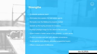 Strengths
o Worldwide audience reach
o Eliminates time wasters for real estate agents
o Monopoly over the Melbourne property market
o Speeds up the buying process for investors
o Portrays prestige image for the client to the end user
o Gives investor a better sense of the property – a sixth sense
o Product provides end user with ultimate convenience
o Gives agents more reliable, educated prospective buyers
o Offers a visual point of difference
 
