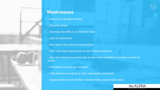 Weaknesses
o Intrusive to people’s homes
o Security issues
o Business has little to no share of voice
o Lack of awareness
o May lead to less physical inspections
o Puts real estate agents jobs at risk of being replaced
o Size of company too small, lack of resources available to increase number of
scans
o Interstate presence non-existent
o Little leads/connections to other real estate companies
o Digital presence very limited (website traffic, social media fans)
 