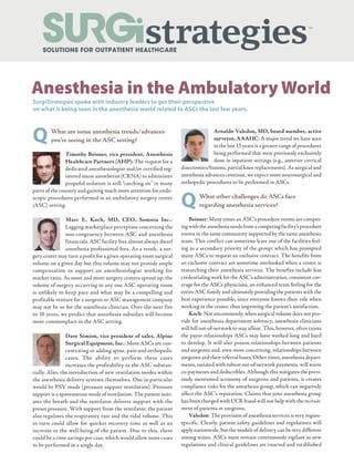 QWhat are some anesthesia trends/advances
you’re seeing in the ASC setting?
Timothy Beisner, vice president, Anesthesia
Healthcare Partners (AHP): The request for a
dedicated anesthesiologist and/or certified reg-
istered nurse anesthetist (CRNA) to administer
propofol sedation is still “catching on” in many
parts of the country and gaining much more attention for endo-
scopic procedures performed in an ambulatory surgery center
(ASC) setting.
Marc E. Koch, MD, CEO, Somnia Inc.:
Lagging marketplace perception concerning the
non-congruency between ASC and anesthesia
financials. ASC facility fees almost always dwarf
anesthesia professional fees. As a result, a sur-
gery center may turn a profit for a given operating room surgical
volume on a given day but this volume may not provide ample
compensation to support an anesthesiologist working for
market rates. As more and more surgery centers sprout up, the
volume of surgery occurring in any one ASC operating room
is unlikely to keep pace and what may be a compelling and
profitable venture for a surgeon or ASC management company
may not be so for the anesthesia clinician. Over the next five
to 10 years, we predict that anesthesia subsidies will become
more commonplace in the ASC setting.
Dave Simion, vice president of sales, Alpine
Surgical Equipment, Inc.: More ASCs are con-
centrating or adding spine, pain and orthopedic
cases. The ability to perform these cases
increases the profitability to the ASC substan-
tially. Also, the introduction of new ventilation modes within
the anesthesia delivery systems themselves. One in particular
would be PSV mode (pressure support ventilation). Pressure
support is a spontaneous mode of ventilation. The patient initi-
ates the breath and the ventilator delivers support with the
preset pressure. With support from the ventilator, the patient
also regulates the respiratory rate and the tidal volume. This
in turn could allow for quicker recovery time as well as an
increase in the well-being of the patient. Due to this, there
could be a time savings per case, which would allow more cases
to be performed in a single day.
SurgiStrategies spoke with industry leaders to get their perspective
on what is being seen in the anesthesia world related to ASCs the last few years.
Arnaldo Valedon, MD, board member, active
surveyor, AAAHC: A major trend we have seen
in the last 15 years is a greater range of procedures
being performed that were previously exclusively
done in inpatient settings (e.g., anterior cervical
disectomies/fusions, partial knee replacements). As surgical and
anesthesia advances continue, we expect more neurosurgical and
orthopedic procedures to be performed in ASCs.
QWhat other challenges do ASCs face
regarding anesthesia services?
Beisner: Many times an ASC’s procedure rooms are compet-
ingwiththeanesthesianeedsfromacompetingfacility’sprocedure
rooms in the same community supported by the same anesthesia
team. This conflict can sometime leave one of the facilities feel-
ing as a secondary priority of the group; which has prompted
many ASCs to request an exclusive contract. The benefits from
an exclusive contract are sometime overlooked when a center is
researching their anesthesia services. The benefits include less
credentialing work for the ASC’s administration, consistent cov-
erage for the ASCs physicians, an enhanced team feeling for the
entire ASC family and ultimately providing the patients with the
best experience possible, since everyone knows their role when
working in the center, thus improving the patient’s satisfaction.
Koch: Not uncommonly, when surgical volume does not pro-
vide for anesthesia department solvency, anesthesia clinicians
will bill out-of-network to stay afloat. This, however, often taints
the payor relationships ASCs may have worked long and hard
to develop. It will also poison relationships between patients
and surgeons and, even more concerning, relationships between
surgeons and their referral bases. Other times, anesthesia depart-
ments, satiated with robust out-of-network payments, will waive
co-payments and deductibles. Although this mitigates the previ-
ously mentioned acrimony of surgeons and patients, it creates
compliance risks for the anesthesia group, which can negatively
affect the ASC’s reputation. Claims that your anesthesia group
has been charged with UCR fraud will not help with the recruit-
ment of patients or surgeons.
Valedon: The provision of anesthesia services is very region-
specific. Clearly, patient safety guidelines and regulations will
apply nationwide, but the models of delivery can be very different
among states. ASCs must remain continuously vigilant as new
regulations and clinical guidelines are enacted and established
Anesthesia in the Ambulatory World
 