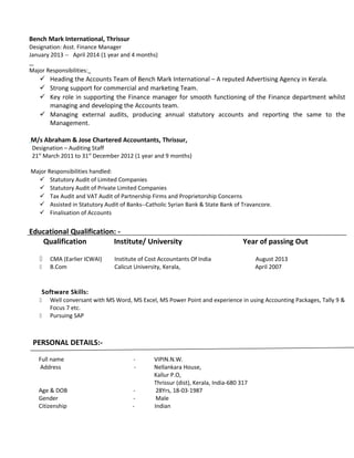 Bench Mark International, Thrissur
Designation: Asst. Finance Manager
January 2013 -- April 2014 (1 year and 4 months)
Major Responsibilities:
 Heading the Accounts Team of Bench Mark International – A reputed Advertising Agency in Kerala.
 Strong support for commercial and marketing Team.
 Key role in supporting the Finance manager for smooth functioning of the Finance department whilst
managing and developing the Accounts team.
 Managing external audits, producing annual statutory accounts and reporting the same to the
Management.
M/s Abraham & Jose Chartered Accountants, Thrissur,
Designation – Auditing Staff
21st
March 2011 to 31st
December 2012 (1 year and 9 months)
Major Responsibilities handled:
 Statutory Audit of Limited Companies
 Statutory Audit of Private Limited Companies
 Tax Audit and VAT Audit of Partnership Firms and Proprietorship Concerns
 Assisted in Statutory Audit of Banks--Catholic Syrian Bank & State Bank of Travancore.
 Finalisation of Accounts
Educational Qualification: -
Qualification Institute/ University Year of passing Out
 CMA (Earlier ICWAI) Institute of Cost Accountants Of India August 2013
 B.Com Calicut University, Kerala, April 2007
Software Skills:
 Well conversant with MS Word, MS Excel, MS Power Point and experience in using Accounting Packages, Tally 9 &
Focus 7 etc.
 Pursuing SAP
PERSONAL DETAILS:-
Full name - VIPIN.N.W.
Address - Nellankara House,
Kallur P.O,
Thrissur (dist), Kerala, India-680 317
Age & DOB - 28Yrs, 18-03-1987
Gender - Male
Citizenship - Indian
 