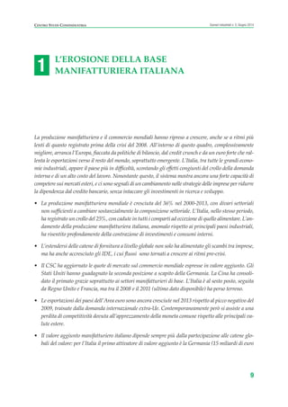 L’EROSIONE DELLA BASE
MANIFATTURIERA ITALIANA
La produzione manifatturiera e il commercio mondiali hanno ripreso a crescere, anche se a ritmi più
lenti di quanto registrato prima della crisi del 2008. All’interno di questo quadro, complessivamente
migliore, arranca l’Europa, fiaccata da politiche di bilancio, dal credit crunch e da un euro forte che ral-
lenta le esportazioni verso il resto del mondo, soprattutto emergente. L’Italia, tra tutte le grandi econo-
mie industriali, appare il paese più in difficoltà, scontando gli effetti congiunti del crollo della domanda
interna e di un alto costo del lavoro. Nonostante questo, il sistema mostra ancora una forte capacità di
competere sui mercati esteri, e ci sono segnali di un cambiamento nelle strategie delle imprese per ridurre
la dipendenza dal credito bancario, senza intaccare gli investimenti in ricerca e sviluppo.
• La produzione manifatturiera mondiale è cresciuta del 36% nel 2000-2013, con divari settoriali
non sufficienti a cambiare sostanzialmente la composizione settoriale. L’Italia, nello stesso periodo,
ha registrato un crollo del 25%, con cadute in tutti i comparti ad eccezione di quello alimentare. L’an-
damento della produzione manifatturiera italiana, anomalo rispetto ai principali paesi industriali,
ha risentito profondamente della contrazione di investimenti e consumi interni.
• L’estendersi delle catene di fornitura a livello globale non solo ha alimentato gli scambi tra imprese,
ma ha anche accresciuto gli IDE, i cui flussi sono tornati a crescere ai ritmi pre-crisi.
• Il CSC ha aggiornato le quote di mercato sul commercio mondiale espresse in valore aggiunto. Gli
Stati Uniti hanno guadagnato la seconda posizione a scapito della Germania. La Cina ha consoli-
dato il primato grazie soprattutto ai settori manifatturieri di base. L’Italia è al sesto posto, seguita
da Regno Unito e Francia, ma tra il 2008 e il 2011 (ultimo dato disponibile) ha perso terreno.
• Le esportazioni dei paesi dell’Area euro sono ancora cresciute nel 2013 rispetto al picco negativo del
2009, trainate dalla domanda internazionale extra-Ue. Contemporaneamente però si assiste a una
perdita di competitività dovuta all’apprezzamento della moneta comune rispetto alle principali va-
lute estere.
• Il valore aggiunto manifatturiero italiano dipende sempre più dalla partecipazione alle catene glo-
bali del valore: per l’Italia il primo attivatore di valore aggiunto è la Germania (15 miliardi di euro
9
Scenari industriali n. 5, Giugno 2014CENTRO STUDI CONFINDUSTRIA
1
ScenarInd CAP1 6 2014:Layout 1 03/06/14 18:40 Pagina 9
 