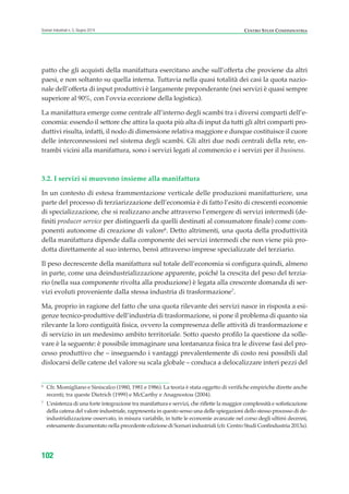 6
Cfr. Momigliano e Siniscalco (1980, 1981 e 1986). La teoria è stata oggetto di verifiche empiriche dirette anche
recenti; tra queste Dietrich (1999) e McCarthy e Anagnostou (2004).
7
L’esistenza di una forte integrazione tra manifattura e servizi, che riflette la maggior complessità e sofisticazione
della catena del valore industriale, rappresenta in questo senso una delle spiegazioni dello stesso processo di de-
industrializzazione osservato, in misura variabile, in tutte le economie avanzate nel corso degli ultimi decenni,
estesamente documentato nella precedente edizione di Scenari industriali (cfr. Centro Studi Confindustria 2013a).
CENTRO STUDI CONFINDUSTRIAScenari industriali n. 5, Giugno 2014
102
patto che gli acquisti della manifattura esercitano anche sull’offerta che proviene da altri
paesi, e non soltanto su quella interna. Tuttavia nella quasi totalità dei casi la quota nazio-
nale dell’offerta di input produttivi è largamente preponderante (nei servizi è quasi sempre
superiore al 90%, con l’ovvia eccezione della logistica).
La manifattura emerge come centrale all’interno degli scambi tra i diversi comparti dell’e-
conomia: essendo il settore che attira la quota più alta di input da tutti gli altri comparti pro-
duttivi risulta, infatti, il nodo di dimensione relativa maggiore e dunque costituisce il cuore
delle interconnessioni nel sistema degli scambi. Gli altri due nodi centrali della rete, en-
trambi vicini alla manifattura, sono i servizi legati al commercio e i servizi per il business.
3.2. I servizi si muovono insieme alla manifattura
In un contesto di estesa frammentazione verticale delle produzioni manifatturiere, una
parte del processo di terziarizzazione dell’economia è di fatto l’esito di crescenti economie
di specializzazione, che si realizzano anche attraverso l’emergere di servizi intermedi (de-
finiti producer service per distinguerli da quelli destinati al consumatore finale) come com-
ponenti autonome di creazione di valore6
. Detto altrimenti, una quota della produttività
della manifattura dipende dalla componente dei servizi intermedi che non viene più pro-
dotta direttamente al suo interno, bensì attraverso imprese specializzate del terziario.
Il peso decrescente della manifattura sul totale dell’economia si configura quindi, almeno
in parte, come una deindustrializzazione apparente, poiché la crescita del peso del terzia-
rio (nella sua componente rivolta alla produzione) è legata alla crescente domanda di ser-
vizi evoluti proveniente dalla stessa industria di trasformazione7
.
Ma, proprio in ragione del fatto che una quota rilevante dei servizi nasce in risposta a esi-
genze tecnico-produttive dell’industria di trasformazione, si pone il problema di quanto sia
rilevante la loro contiguità fisica, ovvero la compresenza delle attività di trasformazione e
di servizio in un medesimo ambito territoriale. Sotto questo profilo la questione da solle-
vare è la seguente: è possibile immaginare una lontananza fisica tra le diverse fasi del pro-
cesso produttivo che – inseguendo i vantaggi prevalentemente di costo resi possibili dal
dislocarsi delle catene del valore su scala globale – conduca a delocalizzare interi pezzi del
ScenarInd cap3 6 2014:Layout 1 27/05/14 19:18 Pagina 102
 