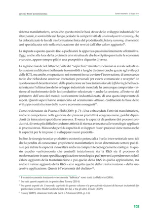 8
I termini economia headquarter e economia “fabbrica” sono tratti da Baldwin (2006).
9
Su tutti questi aspetti cfr. in particolare Tassey (2014).
10
Su questi aspetti cfr. il secondo capitolo di questo volume e le precedenti edizioni di Scenari industriali (in
particolare Centro Studi Confindustria 2013a), e tra gli altri, Unido (2009).
12
Tassey (2007), citazione tratta da Ezell e Atkinson (2011, p. 14).
CENTRO STUDI CONFINDUSTRIA Scenari industriali n. 5, Giugno 2014
103
sistema manifatturiero, senza che questo mini le basi stesse dello sviluppo industriale? In
altre parole, è sostenibile nel lungo periodo la competitività di una headquarter economy, che
ha delocalizzato le fasi di trasformazione fisica del prodotto alle factory economy, divenendo
così specializzata solo nella realizzazione dei servizi dall’alto valore aggiunto?8
.
La risposta a questo quesito fino a pochi anni fa appariva quasi unanimemente affermativa.
Oggi, anche alla luce della profonda crisi strutturale che ha colpito quasi tutte le economie
avanzate, appare sempre più in una prospettiva alquanto diversa.
La ragione risiede nel fatto che parte del “saper fare” manifatturiero non si avvale solo di in-
formazioni codificate e facilmente trasmissibili a lunghe distanze (anche grazie agli sviluppi
delle ICT), ma anche, e soprattutto nei momenti in cui avviene l’innovazione, di conoscenze
tacite che richiedono continue interazioni personali per essere comunicate e recepite9
. In
questo senso il decentramento della produzione su base internazionale (offshoring) che ha ca-
ratterizzato l’ultima fase dello sviluppo industriale mondiale ha comunque comportato – in-
sieme al trasferimento delle fasi produttive selezionate – anche la cessione, all’esterno del
perimetro dell’area del mondo storicamente industrializzata, di una quota importante di
saperi. Questi saperi hanno cominciato ad accumularsi altrove, costituendo la base dello
sviluppo manifatturiero delle nuove economie emergenti10
.
Come evidenziato da Pisano e Shih (2009, p. 7): «Una volta ceduta l’attività manifatturiera,
anche le competenze nella gestione dei processi produttivi vengono meno, poiché dipen-
denti da interazioni quotidiane con essa. E senza le capacità di gestione dei processi pro-
duttivi, diventa più difficile condurre attività di ricerca avanzata sulle tecnologie applicate
ai processi stessi. Mancando però la capacità di sviluppare nuovi processi viene meno anche
la capacità per le imprese di sviluppare nuovi prodotti».
Inoltre, le sinergie tecnico-produttive esistenti e potenziali a livello inter-settoriale sono tali
che la perdita di conoscenze proprietarie manifatturiere in un determinato settore può fi-
nire per inibire la capacità innovativa anche in comparti tecnologicamente contigui. In que-
sto quadro «un’economia che controlli inizialmente sia la R&S sia il processo di
trasformazione in una specifica applicazione tecnologica può trovarsi a perdere non solo il
valore aggiunto della trasformazione e poi quello della R&S in quella applicazione, ma
anche il valore aggiunto della R&S – e in seguito quello della trasformazione – della suc-
cessiva applicazione. Questa è l’economia del declino»11
.
ScenarInd cap3 6 2014:Layout 1 27/05/14 19:18 Pagina 103
 