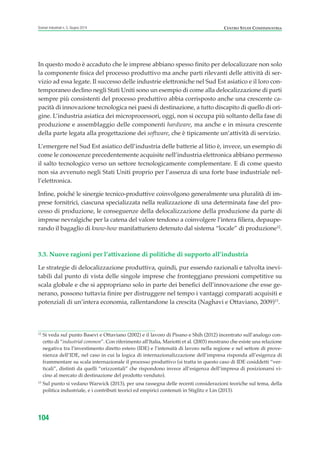 CENTRO STUDI CONFINDUSTRIAScenari industriali n. 5, Giugno 2014
104
In questo modo è accaduto che le imprese abbiano spesso finito per delocalizzare non solo
la componente fisica del processo produttivo ma anche parti rilevanti delle attività di ser-
vizio ad essa legate. Il successo delle industrie elettroniche nel Sud Est asiatico e il loro con-
temporaneo declino negli Stati Uniti sono un esempio di come alla delocalizzazione di parti
sempre più consistenti del processo produttivo abbia corrisposto anche una crescente ca-
pacità di innovazione tecnologica nei paesi di destinazione, a tutto discapito di quello di ori-
gine. L’industria asiatica dei microprocessori, oggi, non si occupa più soltanto della fase di
produzione e assemblaggio delle componenti hardware, ma anche e in misura crescente
della parte legata alla progettazione dei software, che è tipicamente un’attività di servizio.
L’emergere nel Sud Est asiatico dell’industria delle batterie al litio è, invece, un esempio di
come le conoscenze precedentemente acquisite nell’industria elettronica abbiano permesso
il salto tecnologico verso un settore tecnologicamente complementare. E di come questo
non sia avvenuto negli Stati Uniti proprio per l’assenza di una forte base industriale nel-
l’elettronica.
Infine, poiché le sinergie tecnico-produttive coinvolgono generalmente una pluralità di im-
prese fornitrici, ciascuna specializzata nella realizzazione di una determinata fase del pro-
cesso di produzione, le conseguenze della delocalizzazione della produzione da parte di
imprese nevralgiche per la catena del valore tendono a coinvolgere l’intera filiera, depaupe-
rando il bagaglio di know-how manifatturiero detenuto dal sistema “locale” di produzione12
.
3.3. Nuove ragioni per l’attivazione di politiche di supporto all’industria
Le strategie di delocalizzazione produttiva, quindi, pur essendo razionali e talvolta inevi-
tabili dal punto di vista delle singole imprese che fronteggiano pressioni competitive su
scala globale e che si appropriano solo in parte dei benefici dell’innovazione che esse ge-
nerano, possono tuttavia finire per distruggere nel tempo i vantaggi comparati acquisiti e
potenziali di un’intera economia, rallentandone la crescita (Naghavi e Ottaviano, 2009)13
.
12
Si veda sul punto Basevi e Ottaviano (2002) e il lavoro di Pisano e Shih (2012) incentrato sull’analogo con-
cetto di “industrial common”. Con riferimento all’Italia, Mariotti et al. (2003) mostrano che esiste una relazione
negativa tra l’investimento diretto estero (IDE) e l’intensità di lavoro nella regione e nel settore di prove-
nienza dell’IDE, nel caso in cui la logica di internazionalizzazione dell’impresa risponda all’esigenza di
frammentare su scala internazionale il processo produttivo (si tratta in questo caso di IDE cosiddetti “ver-
ticali”, distinti da quelli “orizzontali” che rispondono invece all’esigenza dell’impresa di posizionarsi vi-
cino al mercato di destinazione del prodotto venduto).
13
Sul punto si vedano Warwick (2013), per una rassegna delle recenti considerazioni teoriche sul tema, della
politica industriale, e i contributi teorici ed empirici contenuti in Stiglitz e Lin (2013).
ScenarInd cap3 6 2014:Layout 1 27/05/14 19:18 Pagina 104
 
