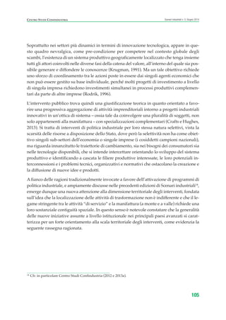 14
Cfr. in particolare Centro Studi Confindustria (2012 e 2013a).
CENTRO STUDI CONFINDUSTRIA Scenari industriali n. 5, Giugno 2014
105
Soprattutto nei settori più dinamici in termini di innovazione tecnologica, appare in que-
sto quadro nevralgica, come pre-condizione per competere nel contesto globale degli
scambi, l’esistenza di un sistema produttivo geograficamente localizzato che tenga insieme
tutti gli attori coinvolti nelle diverse fasi della catena del valore, all’interno del quale sia pos-
sibile generare e diffondere le conoscenze (Krugman, 1991). Ma un tale obiettivo richiede
uno sforzo di coordinamento tra le azioni poste in essere dai singoli agenti economici che
non può essere gestito su base individuale, perché molti progetti di investimento a livello
di singola impresa richiedono investimenti simultanei in processi produttivi complemen-
tari da parte di altre imprese (Rodrik, 1996).
L’intervento pubblico trova quindi una giustificazione teorica in quanto orientato a favo-
rire una progressiva aggregazione di attività imprenditoriali intorno a progetti industriali
innovativi in un’ottica di sistema – ossia tale da coinvolgere una pluralità di soggetti, non
solo appartenenti alla manifattura – con specializzazioni complementari (Crafts e Hughes,
2013). Si tratta di interventi di politica industriale per loro stessa natura selettivi, vista la
scarsità delle risorse a disposizione dello Stato, dove però la selettività non ha come obiet-
tivo singoli sub-settori dell’economia o singole imprese (i cosiddetti campioni nazionali),
ma riguarda innanzitutto le traiettorie di cambiamento, sia nei bisogni dei consumatori sia
nelle tecnologie disponibili, che si intende intercettare orientando lo sviluppo del sistema
produttivo e identificando a cascata le filiere produttive interessate, le loro potenziali in-
terconnessioni e i problemi tecnici, organizzativi e normativi che ostacolano la creazione e
la diffusione di nuove idee e prodotti.
A fianco delle ragioni tradizionalmente invocate a favore dell’attivazione di programmi di
politica industriale, e ampiamente discusse nelle precedenti edizioni di Scenari industriali14
,
emerge dunque una nuova attenzione alla dimensione territoriale degli interventi, fondata
sull’idea che la localizzazione delle attività di trasformazione non è indifferente e che il le-
game stringente tra le attività “di servizio” e la manifattura (a monte e a valle) richiede una
loro sostanziale contiguità spaziale. In questo senso è notevole constatare che la generalità
delle nuove iniziative assunte a livello istituzionale nei principali paesi avanzati si carat-
terizza per un forte orientamento alla scala territoriale degli interventi, come evidenzia la
seguente rassegna ragionata.
ScenarInd cap3 6 2014:Layout 1 27/05/14 19:19 Pagina 105
 