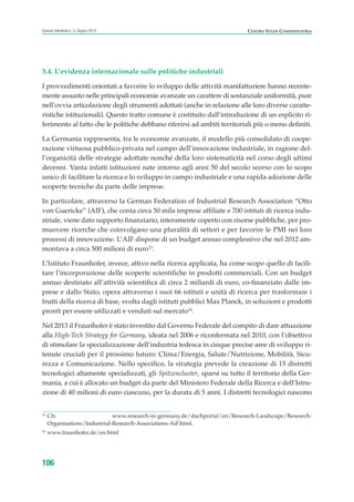 CENTRO STUDI CONFINDUSTRIAScenari industriali n. 5, Giugno 2014
106
3.4. L’evidenza internazionale sulle politiche industriali
I provvedimenti orientati a favorire lo sviluppo delle attività manifatturiere hanno recente-
mente assunto nelle principali economie avanzate un carattere di sostanziale uniformità, pure
nell’ovvia articolazione degli strumenti adottati (anche in relazione alle loro diverse caratte-
ristiche istituzionali). Questo tratto comune è costituito dall’introduzione di un esplicito ri-
ferimento al fatto che le politiche debbano riferirsi ad ambiti territoriali più o meno definiti.
La Germania rappresenta, tra le economie avanzate, il modello più consolidato di coope-
razione virtuosa pubblico-privata nel campo dell’innovazione industriale, in ragione del-
l’organicità delle strategie adottate nonché della loro sistematicità nel corso degli ultimi
decenni. Vanta infatti istituzioni nate intorno agli anni 50 del secolo scorso con lo scopo
unico di facilitare la ricerca e lo sviluppo in campo industriale e una rapida adozione delle
scoperte tecniche da parte delle imprese.
In particolare, attraverso la German Federation of Industrial Research Association “Otto
von Guericke” (AIF), che conta circa 50 mila imprese affiliate e 700 istituti di ricerca indu-
striale, viene dato supporto finanziario, interamente coperto con risorse pubbliche, per pro-
muovere ricerche che coinvolgano una pluralità di settori e per favorire le PMI nei loro
processi di innovazione. L’AIF dispone di un budget annuo complessivo che nel 2012 am-
montava a circa 500 milioni di euro15
.
L’Istituto Fraunhofer, invece, attivo nella ricerca applicata, ha come scopo quello di facili-
tare l’incorporazione delle scoperte scientifiche in prodotti commerciali. Con un budget
annuo destinato all’attività scientifica di circa 2 miliardi di euro, co-finanziato dalle im-
prese e dallo Stato, opera attraverso i suoi 66 istituti e unità di ricerca per trasformare i
frutti della ricerca di base, svolta dagli istituti pubblici Max Planck, in soluzioni e prodotti
pronti per essere utilizzati e venduti sul mercato16
.
Nel 2013 il Fraunhofer è stato investito dal Governo Federale del compito di dare attuazione
alla High-Tech Strategy for Germany, ideata nel 2006 e riconfermata nel 2010, con l’obiettivo
di stimolare la specializzazione dell’industria tedesca in cinque precise aree di sviluppo ri-
tenute cruciali per il prossimo futuro: Clima/Energia, Salute/Nutrizione, Mobilità, Sicu-
rezza e Comunicazione. Nello specifico, la strategia prevede la creazione di 15 distretti
tecnologici altamente specializzati, gli Spitzencluster, sparsi su tutto il territorio della Ger-
mania, a cui è allocato un budget da parte del Ministero Federale della Ricerca e dell’Istru-
zione di 40 milioni di euro ciascuno, per la durata di 5 anni. I distretti tecnologici nascono
15
Cfr. www.research-in-germany.de/dachportal/en/Research-Landscape/Research-
Organisations/Industrial-Research-Associations-AiF.html.
16
www.fraunhofer.de/en.html
ScenarInd cap3 6 2014:Layout 1 27/05/14 19:19 Pagina 106
 