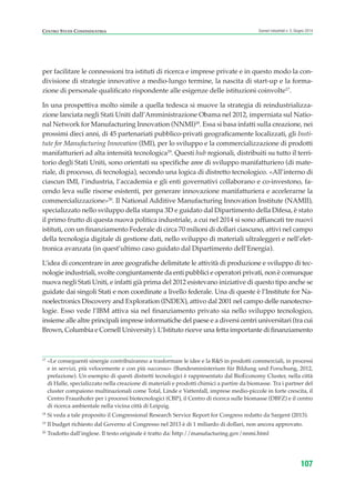 17
«Le conseguenti sinergie contribuiranno a trasformare le idee e la R&S in prodotti commerciali, in processi
e in servizi, più velocemente e con più successo» (Bundesministerium für Bildung und Forschung, 2012,
prefazione). Un esempio di questi distretti tecnologici è rappresentato dal BioEconomy Cluster, nella città
di Halle, specializzato nella creazione di materiali e prodotti chimici a partire da biomasse. Tra i partner del
cluster compaiono multinazionali come Total, Linde e Vattenfall, imprese medio-piccole in forte crescita, il
Centro Fraunhofer per i processi biotecnologici (CBP), il Centro di ricerca sulle biomasse (DBFZ) e il centro
di ricerca ambientale nella vicina città di Leipzig.
18
Si veda a tale proposito il Congressional Research Service Report for Congress redatto da Sargent (2013).
19
Il budget richiesto dal Governo al Congresso nel 2013 è di 1 miliardo di dollari, non ancora approvato.
20
Tradotto dall’inglese. Il testo originale è tratto da: http://manufacturing.gov/nnmi.html
CENTRO STUDI CONFINDUSTRIA Scenari industriali n. 5, Giugno 2014
107
per facilitare le connessioni tra istituti di ricerca e imprese private e in questo modo la con-
divisione di strategie innovative a medio-lungo termine, la nascita di start-up e la forma-
zione di personale qualificato rispondente alle esigenze delle istituzioni coinvolte17
.
In una prospettiva molto simile a quella tedesca si muove la strategia di reindustrializza-
zione lanciata negli Stati Uniti dall’Amministrazione Obama nel 2012, imperniata sul Natio-
nal Network for Manufacturing Innovation (NNMI)18
. Essa si basa infatti sulla creazione, nei
prossimi dieci anni, di 45 partenariati pubblico-privati geograficamente localizzati, gli Insti-
tute for Manufacturing Innovation (IMI), per lo sviluppo e la commercializzazione di prodotti
manifatturieri ad alta intensità tecnologica19
. Questi hub regionali, distribuiti su tutto il terri-
torio degli Stati Uniti, sono orientati su specifiche aree di sviluppo manifatturiero (di mate-
riale, di processo, di tecnologia), secondo una logica di distretto tecnologico. «All’interno di
ciascun IMI, l’industria, l’accademia e gli enti governativi collaborano e co-investono, fa-
cendo leva sulle risorse esistenti, per generare innovazione manifatturiera e accelerarne la
commercializzazione»20
. Il National Additive Manufacturing Innovation Institute (NAMII),
specializzato nello sviluppo della stampa 3D e guidato dal Dipartimento della Difesa, è stato
il primo frutto di questa nuova politica industriale, a cui nel 2014 si sono affiancati tre nuovi
istituti, con un finanziamento Federale di circa 70 milioni di dollari ciascuno, attivi nel campo
della tecnologia digitale di gestione dati, nello sviluppo di materiali ultraleggeri e nell’elet-
tronica avanzata (in quest’ultimo caso guidato dal Dipartimento dell’Energia).
L’idea di concentrare in aree geografiche delimitate le attività di produzione e sviluppo di tec-
nologie industriali, svolte congiuntamente da enti pubblici e operatori privati, non è comunque
nuova negli Stati Uniti, e infatti già prima del 2012 esistevano iniziative di questo tipo anche se
guidate dai singoli Stati e non coordinate a livello federale. Una di queste è l’Institute for Na-
noelectronics Discovery and Exploration (INDEX), attivo dal 2001 nel campo delle nanotecno-
logie. Esso vede l’IBM attiva sia nel finanziamento privato sia nello sviluppo tecnologico,
insieme alle altre principali imprese informatiche del paese e a diversi centri universitari (tra cui
Brown, Columbia e Cornell University). L’Istituto riceve una fetta importante di finanziamento
ScenarInd cap3 6 2014:Layout 1 27/05/14 19:19 Pagina 107
 